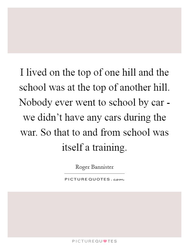 I lived on the top of one hill and the school was at the top of another hill. Nobody ever went to school by car - we didn't have any cars during the war. So that to and from school was itself a training Picture Quote #1