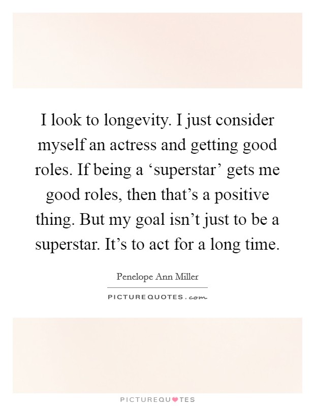 I look to longevity. I just consider myself an actress and getting good roles. If being a ‘superstar' gets me good roles, then that's a positive thing. But my goal isn't just to be a superstar. It's to act for a long time Picture Quote #1