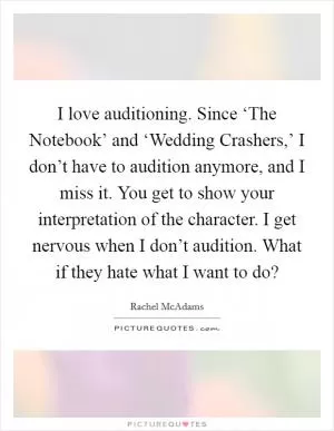 I love auditioning. Since ‘The Notebook’ and ‘Wedding Crashers,’ I don’t have to audition anymore, and I miss it. You get to show your interpretation of the character. I get nervous when I don’t audition. What if they hate what I want to do? Picture Quote #1