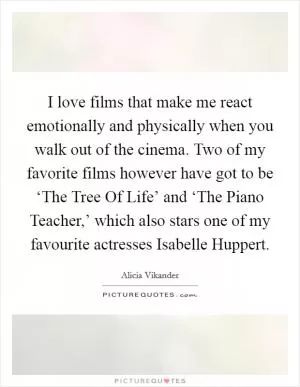 I love films that make me react emotionally and physically when you walk out of the cinema. Two of my favorite films however have got to be ‘The Tree Of Life’ and ‘The Piano Teacher,’ which also stars one of my favourite actresses Isabelle Huppert Picture Quote #1