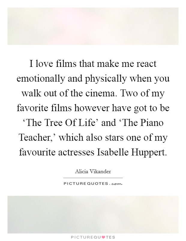 I love films that make me react emotionally and physically when you walk out of the cinema. Two of my favorite films however have got to be ‘The Tree Of Life' and ‘The Piano Teacher,' which also stars one of my favourite actresses Isabelle Huppert Picture Quote #1