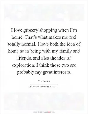 I love grocery shopping when I’m home. That’s what makes me feel totally normal. I love both the idea of home as in being with my family and friends, and also the idea of exploration. I think those two are probably my great interests Picture Quote #1
