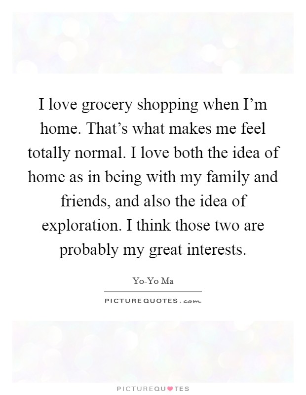 I love grocery shopping when I'm home. That's what makes me feel totally normal. I love both the idea of home as in being with my family and friends, and also the idea of exploration. I think those two are probably my great interests Picture Quote #1