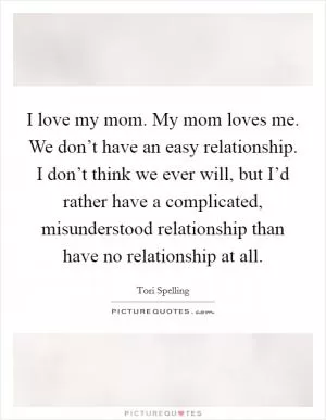 I love my mom. My mom loves me. We don’t have an easy relationship. I don’t think we ever will, but I’d rather have a complicated, misunderstood relationship than have no relationship at all Picture Quote #1