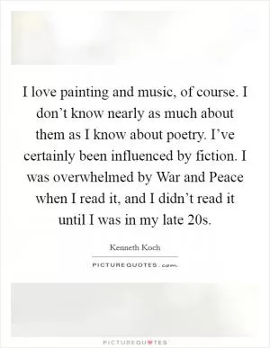 I love painting and music, of course. I don’t know nearly as much about them as I know about poetry. I’ve certainly been influenced by fiction. I was overwhelmed by War and Peace when I read it, and I didn’t read it until I was in my late 20s Picture Quote #1
