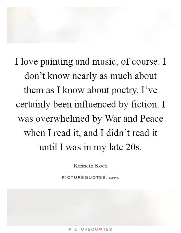 I love painting and music, of course. I don't know nearly as much about them as I know about poetry. I've certainly been influenced by fiction. I was overwhelmed by War and Peace when I read it, and I didn't read it until I was in my late 20s Picture Quote #1
