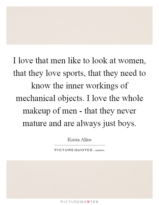 I love that men like to look at women, that they love sports, that they need to know the inner workings of mechanical objects. I love the whole makeup of men - that they never mature and are always just boys Picture Quote #1