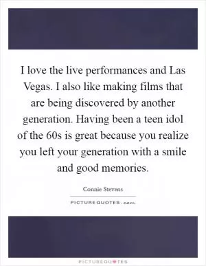 I love the live performances and Las Vegas. I also like making films that are being discovered by another generation. Having been a teen idol of the  60s is great because you realize you left your generation with a smile and good memories Picture Quote #1