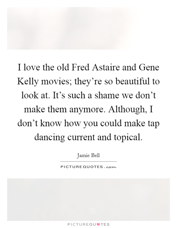 I love the old Fred Astaire and Gene Kelly movies; they're so beautiful to look at. It's such a shame we don't make them anymore. Although, I don't know how you could make tap dancing current and topical Picture Quote #1