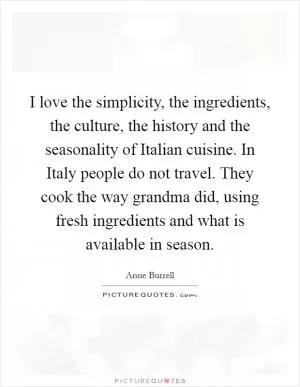 I love the simplicity, the ingredients, the culture, the history and the seasonality of Italian cuisine. In Italy people do not travel. They cook the way grandma did, using fresh ingredients and what is available in season Picture Quote #1