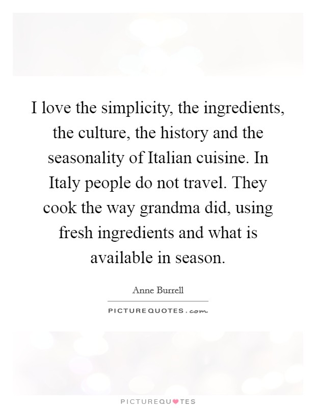 I love the simplicity, the ingredients, the culture, the history and the seasonality of Italian cuisine. In Italy people do not travel. They cook the way grandma did, using fresh ingredients and what is available in season Picture Quote #1