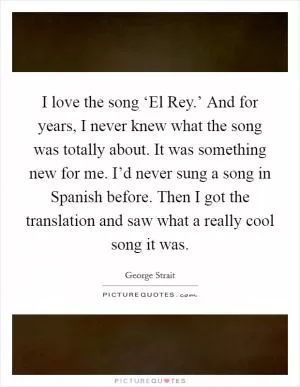 I love the song ‘El Rey.’ And for years, I never knew what the song was totally about. It was something new for me. I’d never sung a song in Spanish before. Then I got the translation and saw what a really cool song it was Picture Quote #1