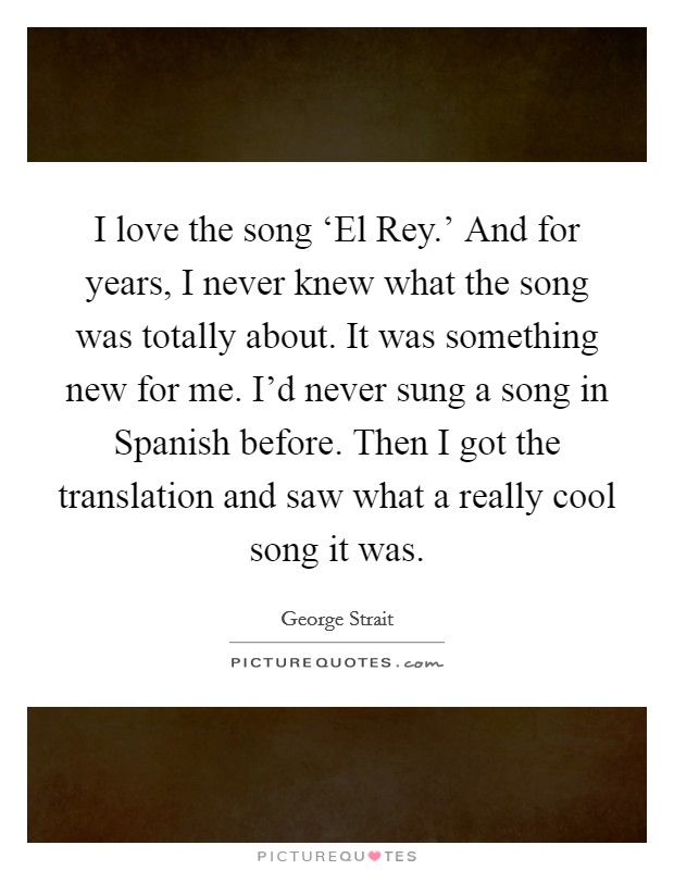 I love the song ‘El Rey.' And for years, I never knew what the song was totally about. It was something new for me. I'd never sung a song in Spanish before. Then I got the translation and saw what a really cool song it was Picture Quote #1