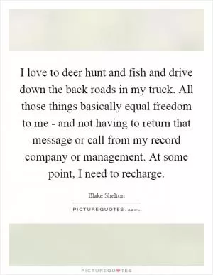 I love to deer hunt and fish and drive down the back roads in my truck. All those things basically equal freedom to me - and not having to return that message or call from my record company or management. At some point, I need to recharge Picture Quote #1