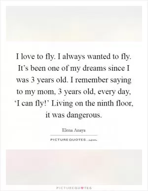 I love to fly. I always wanted to fly. It’s been one of my dreams since I was 3 years old. I remember saying to my mom, 3 years old, every day, ‘I can fly!’ Living on the ninth floor, it was dangerous Picture Quote #1