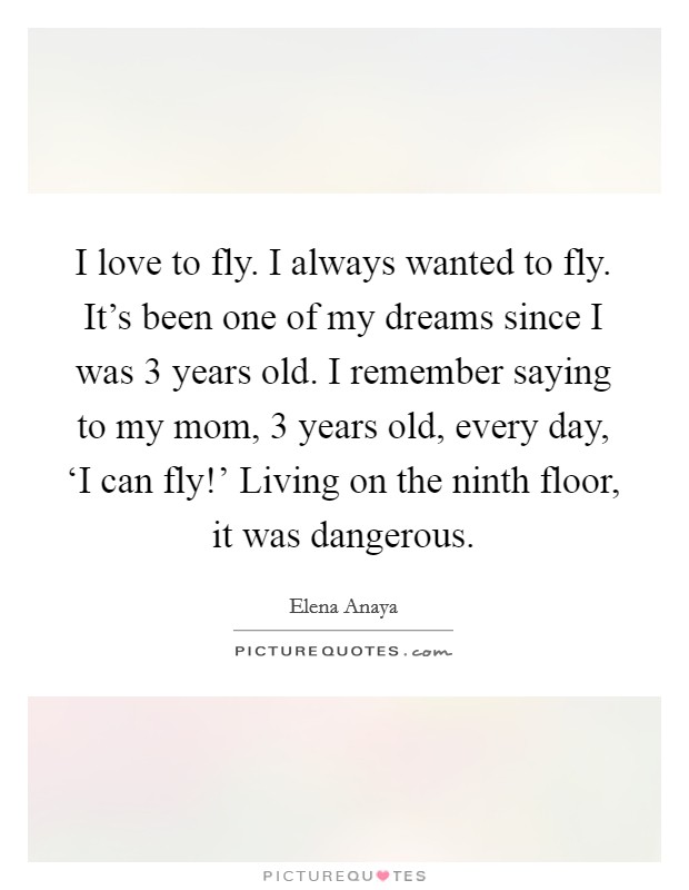 I love to fly. I always wanted to fly. It's been one of my dreams since I was 3 years old. I remember saying to my mom, 3 years old, every day, ‘I can fly!' Living on the ninth floor, it was dangerous Picture Quote #1