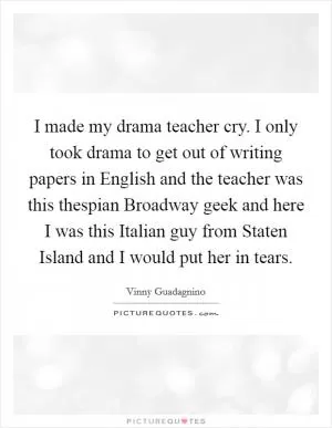 I made my drama teacher cry. I only took drama to get out of writing papers in English and the teacher was this thespian Broadway geek and here I was this Italian guy from Staten Island and I would put her in tears Picture Quote #1