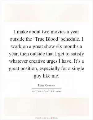 I make about two movies a year outside the ‘True Blood’ schedule. I work on a great show six months a year, then outside that I get to satisfy whatever creative urges I have. It’s a great position, especially for a single guy like me Picture Quote #1