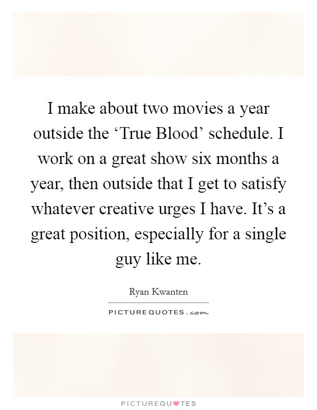 I make about two movies a year outside the ‘True Blood' schedule. I work on a great show six months a year, then outside that I get to satisfy whatever creative urges I have. It's a great position, especially for a single guy like me Picture Quote #1