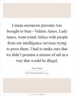 I mean enormous pressure was brought to bear - Valerie Amos, Lady Amos, went round Africa with people from our intelligence services trying to press them. I had to make sure that we didn’t promise a misuse of aid in a way that would be illegal Picture Quote #1