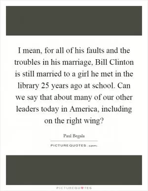 I mean, for all of his faults and the troubles in his marriage, Bill Clinton is still married to a girl he met in the library 25 years ago at school. Can we say that about many of our other leaders today in America, including on the right wing? Picture Quote #1