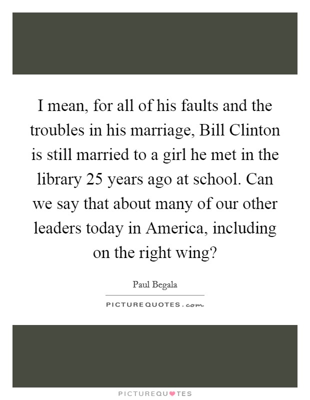 I mean, for all of his faults and the troubles in his marriage, Bill Clinton is still married to a girl he met in the library 25 years ago at school. Can we say that about many of our other leaders today in America, including on the right wing? Picture Quote #1