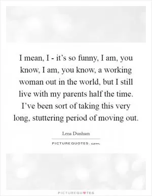 I mean, I - it’s so funny, I am, you know, I am, you know, a working woman out in the world, but I still live with my parents half the time. I’ve been sort of taking this very long, stuttering period of moving out Picture Quote #1