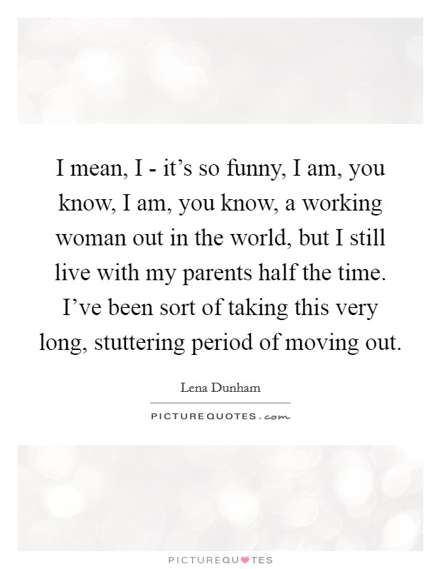 I mean, I - it's so funny, I am, you know, I am, you know, a working woman out in the world, but I still live with my parents half the time. I've been sort of taking this very long, stuttering period of moving out Picture Quote #1