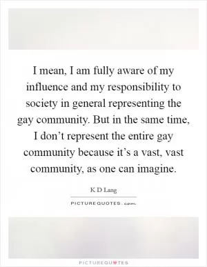 I mean, I am fully aware of my influence and my responsibility to society in general representing the gay community. But in the same time, I don’t represent the entire gay community because it’s a vast, vast community, as one can imagine Picture Quote #1