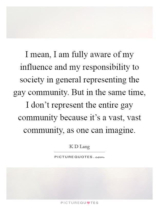 I mean, I am fully aware of my influence and my responsibility to society in general representing the gay community. But in the same time, I don't represent the entire gay community because it's a vast, vast community, as one can imagine Picture Quote #1