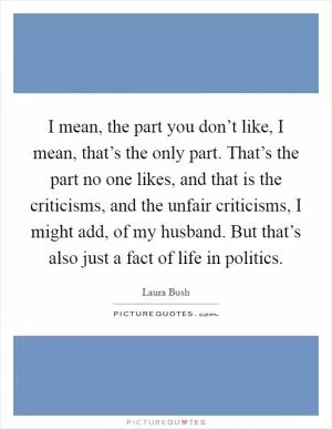 I mean, the part you don’t like, I mean, that’s the only part. That’s the part no one likes, and that is the criticisms, and the unfair criticisms, I might add, of my husband. But that’s also just a fact of life in politics Picture Quote #1