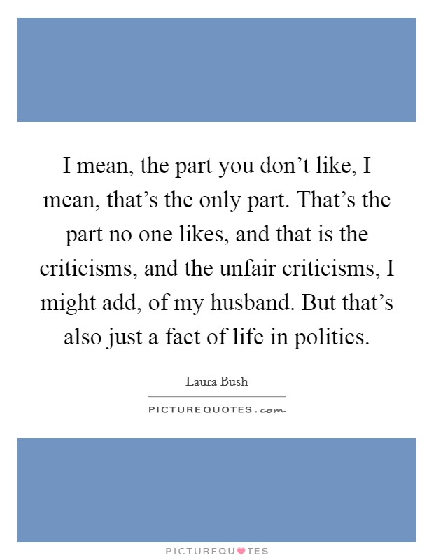 I mean, the part you don't like, I mean, that's the only part. That's the part no one likes, and that is the criticisms, and the unfair criticisms, I might add, of my husband. But that's also just a fact of life in politics Picture Quote #1
