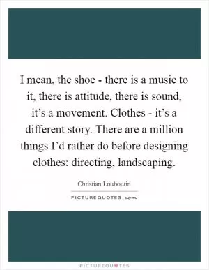 I mean, the shoe - there is a music to it, there is attitude, there is sound, it’s a movement. Clothes - it’s a different story. There are a million things I’d rather do before designing clothes: directing, landscaping Picture Quote #1