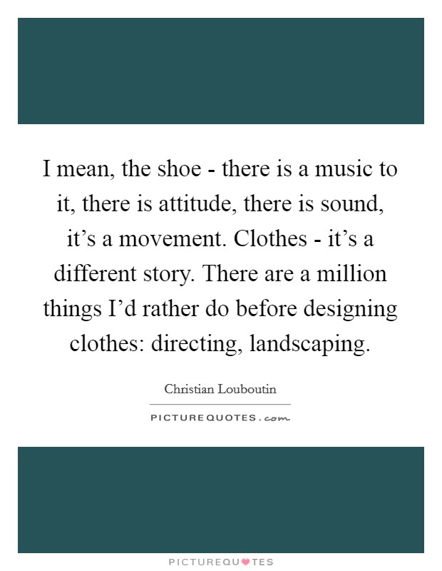 I mean, the shoe - there is a music to it, there is attitude, there is sound, it's a movement. Clothes - it's a different story. There are a million things I'd rather do before designing clothes: directing, landscaping Picture Quote #1