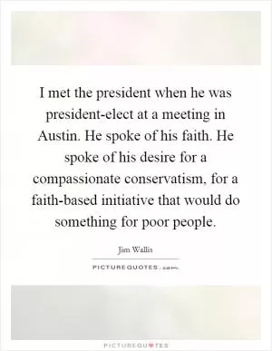 I met the president when he was president-elect at a meeting in Austin. He spoke of his faith. He spoke of his desire for a compassionate conservatism, for a faith-based initiative that would do something for poor people Picture Quote #1