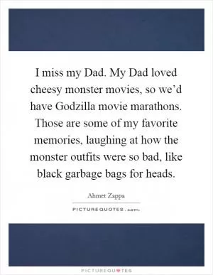 I miss my Dad. My Dad loved cheesy monster movies, so we’d have Godzilla movie marathons. Those are some of my favorite memories, laughing at how the monster outfits were so bad, like black garbage bags for heads Picture Quote #1