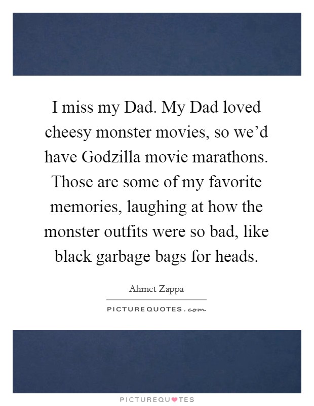 I miss my Dad. My Dad loved cheesy monster movies, so we'd have Godzilla movie marathons. Those are some of my favorite memories, laughing at how the monster outfits were so bad, like black garbage bags for heads Picture Quote #1