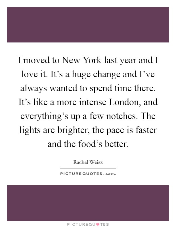 I moved to New York last year and I love it. It's a huge change and I've always wanted to spend time there. It's like a more intense London, and everything's up a few notches. The lights are brighter, the pace is faster and the food's better Picture Quote #1