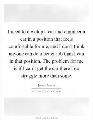 I need to develop a car and engineer a car in a position that feels comfortable for me, and I don’t think anyone can do a better job than I can in that position. The problem for me is if I can’t get the car there I do struggle more than some Picture Quote #1