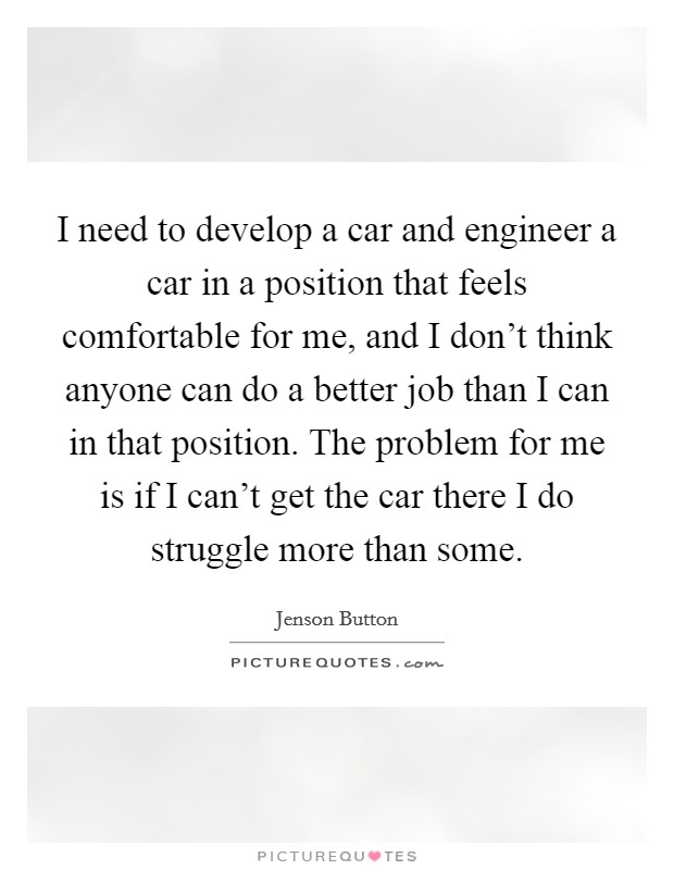 I need to develop a car and engineer a car in a position that feels comfortable for me, and I don't think anyone can do a better job than I can in that position. The problem for me is if I can't get the car there I do struggle more than some Picture Quote #1