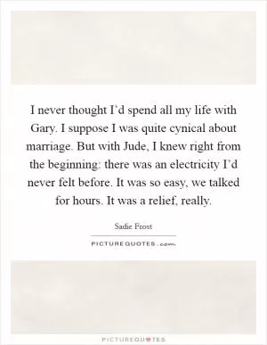 I never thought I’d spend all my life with Gary. I suppose I was quite cynical about marriage. But with Jude, I knew right from the beginning: there was an electricity I’d never felt before. It was so easy, we talked for hours. It was a relief, really Picture Quote #1