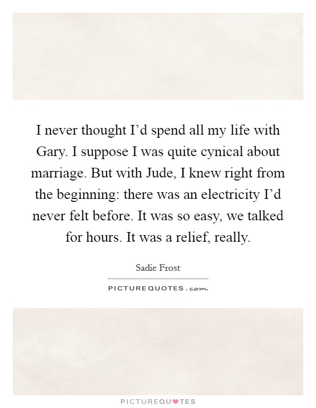 I never thought I'd spend all my life with Gary. I suppose I was quite cynical about marriage. But with Jude, I knew right from the beginning: there was an electricity I'd never felt before. It was so easy, we talked for hours. It was a relief, really Picture Quote #1