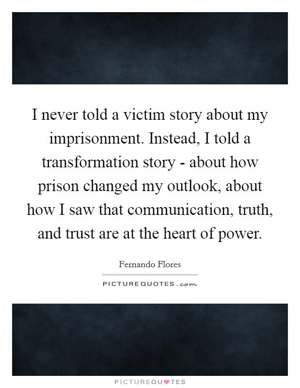 I never told a victim story about my imprisonment. Instead, I told a transformation story - about how prison changed my outlook, about how I saw that communication, truth, and trust are at the heart of power Picture Quote #1