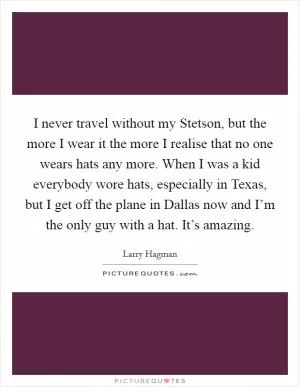 I never travel without my Stetson, but the more I wear it the more I realise that no one wears hats any more. When I was a kid everybody wore hats, especially in Texas, but I get off the plane in Dallas now and I’m the only guy with a hat. It’s amazing Picture Quote #1