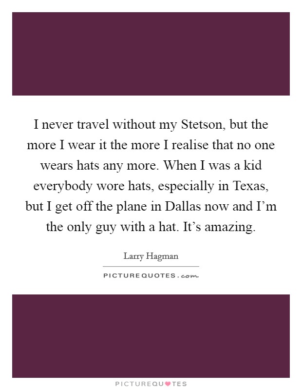 I never travel without my Stetson, but the more I wear it the more I realise that no one wears hats any more. When I was a kid everybody wore hats, especially in Texas, but I get off the plane in Dallas now and I'm the only guy with a hat. It's amazing Picture Quote #1