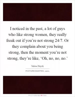 I noticed in the past, a lot of guys who like strong women, they really freak out if you’re not strong 24/7. Or they complain about you being strong, then the moment you’re not strong, they’re like, ‘Oh, no, no, no.’ Picture Quote #1