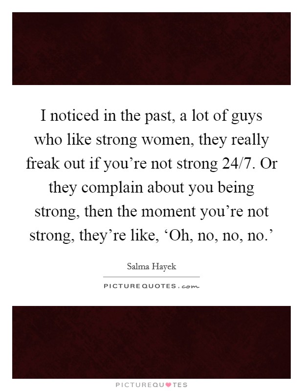 I noticed in the past, a lot of guys who like strong women, they really freak out if you're not strong 24/7. Or they complain about you being strong, then the moment you're not strong, they're like, ‘Oh, no, no, no.' Picture Quote #1