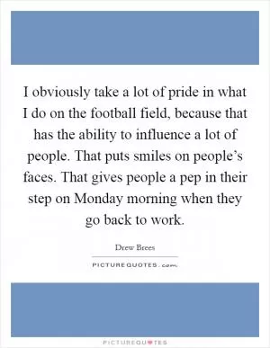 I obviously take a lot of pride in what I do on the football field, because that has the ability to influence a lot of people. That puts smiles on people’s faces. That gives people a pep in their step on Monday morning when they go back to work Picture Quote #1