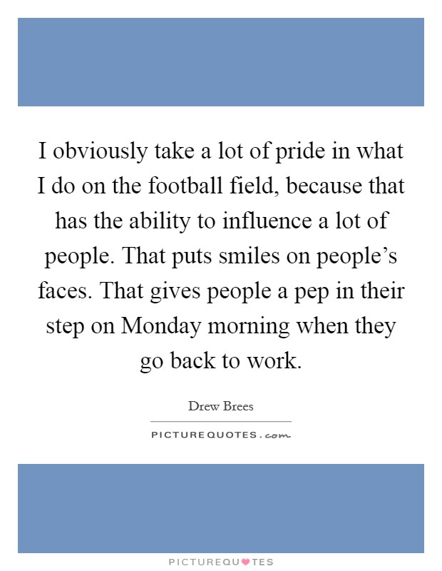 I obviously take a lot of pride in what I do on the football field, because that has the ability to influence a lot of people. That puts smiles on people's faces. That gives people a pep in their step on Monday morning when they go back to work Picture Quote #1