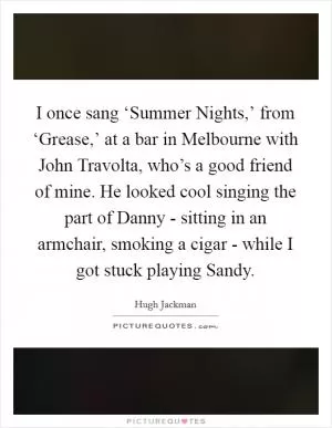 I once sang ‘Summer Nights,’ from ‘Grease,’ at a bar in Melbourne with John Travolta, who’s a good friend of mine. He looked cool singing the part of Danny - sitting in an armchair, smoking a cigar - while I got stuck playing Sandy Picture Quote #1